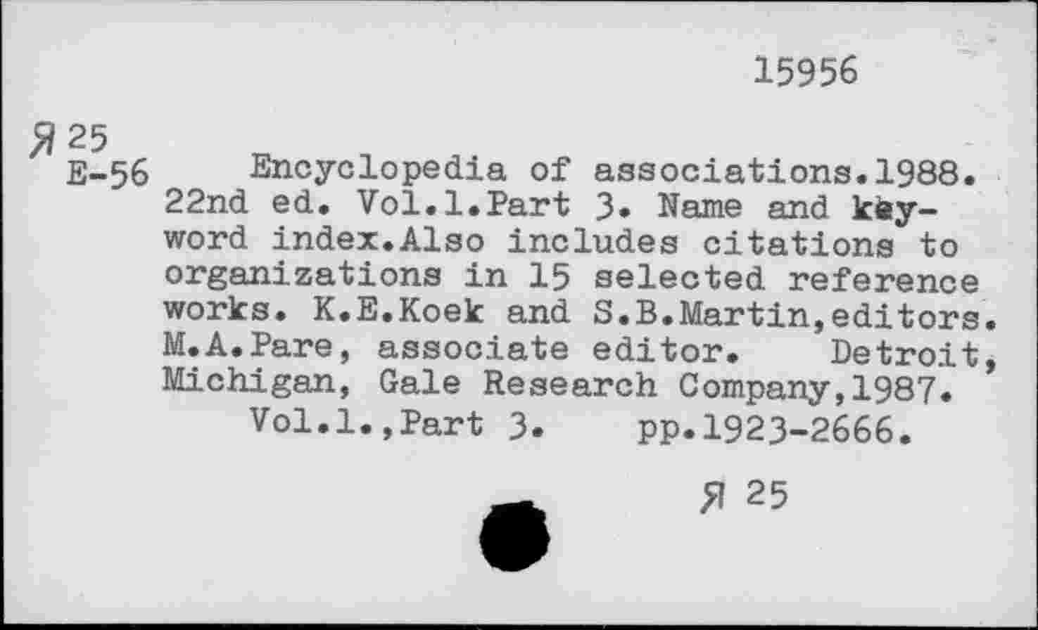 ﻿15956
E-56 Encyclopedia of associations.1988.
22nd ed. Vol.1.Part 3» Name and keyword index.Also includes citations to organizations in 15 selected reference works. K.E.Koek and S.B.Martin,editors M.A.Pare, associate editor. Detroit Michigan, Gale Research Company,1987.
Vol.1.,Part 3.	pp.1923-2666.
£1 25